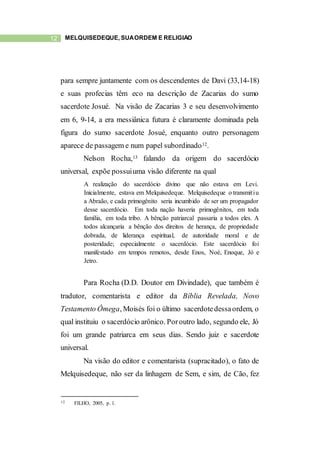 12 MELQUISEDEQUE, SUAORDEM E RELIGIÃO
para sempre juntamente com os descendentes de Davi (33,14-18)
e suas profecias têm eco na descrição de Zacarias do sumo
sacerdote Josué. Na visão de Zacarias 3 e seu desenvolvimento
em 6, 9-14, a era messiânica futura é claramente dominada pela
figura do sumo sacerdote Josué, enquanto outro personagem
aparece de passagem e num papel subordinado12.
Nelson Rocha,13 falando da origem do sacerdócio
universal, expõe possuiuma visão diferente na qual
A realização do sacerdócio divino que não estava em Levi.
Inicialmente, estava em Melquisedeque. Melquisedeque o transmitiu
a Abraão, e cada primogênito seria incumbido de ser um propagador
desse sacerdócio. Em toda nação haveria primogênitos, em toda
família, em toda tribo. A bênção patriarcal passaria a todos eles. A
todos alcançaria a bênção dos direitos de herança, de propriedade
dobrada, de liderança espiritual, de autoridade moral e de
posteridade; especialmente o sacerdócio. Este sacerdócio foi
manifestado em tempos remotos, desde Enos, Noé, Enoque, Jó e
Jetro.
Para Rocha (D.D. Doutor em Divindade), que também é
tradutor, comentarista e editor da Bíblia Revelada, Novo
Testamento Ômega, Moisés foi o último sacerdotedessaordem, o
qual instituiu o sacerdócio arônico. Poroutro lado, segundo ele, Jó
foi um grande patriarca em seus dias. Sendo juiz e sacerdote
universal.
Na visão do editor e comentarista (supracitado), o fato de
Melquisedeque, não ser da linhagem de Sem, e sim, de Cão, fez
12 FILHO, 2005, p. 1.
 