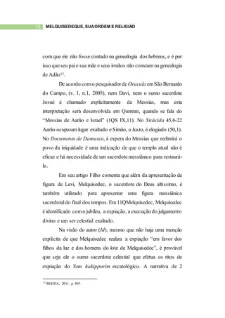 13 MELQUISEDEQUE, SUAORDEM E RELIGIÃO
com que ele não fosse contado na genealogia dos hebreus, e é por
isso queseu paie sua mãe e seus irmãos não constam na genealogia
de Adão13.
De acordo como pesquisadorde Oracula emSão Bernardo
do Campo, (v. 1, n.1, 2005), nem Davi, nem o sumo sacerdote
Josué é chamado explicitamente de Messias, mas esta
interpretação será desenvolvida em Qumran, quando se fala do
“Messias de Aarão e Israel” (1QS IX,11). No Sirácida 45,6-22
Aarão ocupaum lugar exaltado e Simão, o Justo, é elogiado (50,1).
No Documento de Damasco, à espera do Messias que redimirá o
povo da iniquidade é uma indicação de que o templo atual não é
eficaz e há necessidade de um sacerdotemessiânico para restaurá-
lo.
Em seu artigo Filho comenta que além da apresentação de
figura de Levi, Melquisedec, o sacerdote do Deus altíssimo, é
também utilizado para apresentar uma figura messiânica
sacerdotaldo final dos tempos. Em 11QMelquisedec, Melquisedec
é identificado como jubileu, a expiação, a execução do julgamento
divino e um ser celestial exaltado.
Na visão do autor (Id), mesmo que não haja uma menção
explícita de que Melquisedec realiza a expiação “em favor dos
filhos da luz e dos homens do lote de Melquisedec”, é provável
que seja ele o sumo sacerdote celestial que efetua os ritos de
expiação do Yom hakippurim escatológico. A narrativa de 2
13 ROCHA, 2011. p. 895.
 