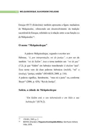 14 MELQUISEDEQUE, SUAORDEM E RELIGIÃO
Enoque 69-73 (Eslavônio) também apresenta a figura mediadora
de Melquisedec, oferecendo um desenvolvimento da tradição
sacerdotalde Enoque, referindo-se à relação entre a sua função e a
de Melquisedec14.
O nome “Melquisedeque”
A palavra Melquisedeque, segundo o escritor aos
Hebreus, “é, por interpretação, rei de justiça”, e por ser ele
também “rei de Salém”, isso o torna também um “rei de paz”
(7.2), já que “Salém” em hebraico transliterado é shalom “paz”.
Esse nome vem de duas palavras hebraicas (melek), “rei” e
(tsedeq), “justiça, retidão” (SOARES, 2008, p. 116).
A palavra significa, literalmente, “meu rei e justo” ou, conforme
Boyer15 (2006, p. 429), “Rei de Justiça”.
Salém, a cidade de Melquisedeque
“Em Salém está o seu tabernáculo e em Sião a sua
habitação” (Sl76.2).
14 FILHO, 2005, p. 2.
15 BOYER, Orlando S. Pequena Enciclopédia Bíblica. São Paulo: Editora
Vida, 1978.
 