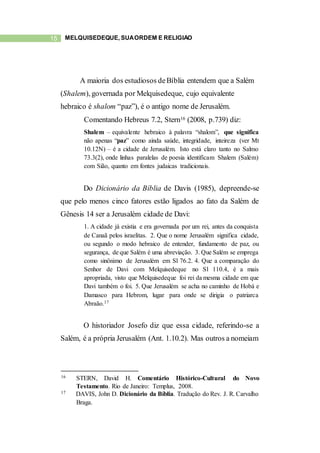 15 MELQUISEDEQUE, SUAORDEM E RELIGIÃO
A maioria dos estudiosos deBíblia entendem que a Salém
(Shalem), governada por Melquisedeque, cujo equivalente
hebraico é shalom “paz”), é o antigo nome de Jerusalém.
Comentando Hebreus 7.2, Stern16 (2008, p.739) diz:
Shalem – equivalente hebraico à palavra “shalom”, que significa
não apenas “paz” como ainda saúde, integridade, inteireza (ver Mt
10.12N) – é a cidade de Jerusalém. Isto está claro tanto no Salmo
73.3(2), onde linhas paralelas de poesia identificam Shalem (Salém)
com Sião, quanto em fontes judaicas tradicionais.
Do Dicionário da Bíblia de Davis (1985), depreende-se
que pelo menos cinco fatores estão ligados ao fato da Salém de
Gênesis 14 ser a Jerusalém cidade de Davi:
1. A cidade já existia e era governada por um rei, antes da conquista
de Canaã pelos israelitas. 2. Que o nome Jerusalém significa cidade,
ou segundo o modo hebraico de entender, fundamento de paz, ou
segurança, de que Salém é uma abreviação. 3. Que Salém se emprega
como sinônimo de Jerusalém em Sl 76.2. 4. Que a comparação do
Senhor de Davi com Melquisedeque no Sl 110.4, é a mais
apropriada, visto que Melquisedeque foi rei da mesma cidade em que
Davi também o foi. 5. Que Jerusalém se acha no caminho de Hobá e
Damasco para Hebrom, lugar para onde se dirigia o patriarca
Abraão.17
O historiador Josefo diz que essa cidade, referindo-se a
Salém, é a própria Jerusalém (Ant. 1.10.2). Mas outros a nomeiam
16 STERN, David H. Comentário Histórico-Cultural do Novo
Testamento. Rio de Janeiro: Templus, 2008.
17 DAVIS, John D. Dicionário da Bíblia. Tradução do Rev. J. R. Carvalho
Braga.
 