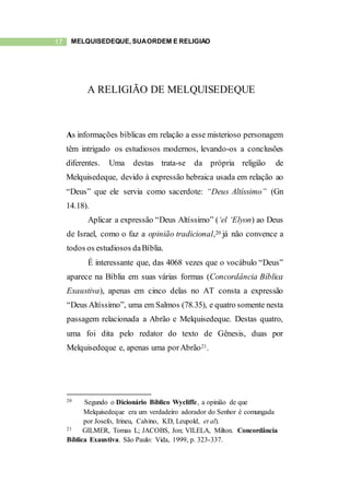 17 MELQUISEDEQUE, SUAORDEM E RELIGIÃO
A RELIGIÃO DE MELQUISEDEQUE
As informações bíblicas em relação a esse misterioso personagem
têm intrigado os estudiosos modernos, levando-os a conclusões
diferentes. Uma destas trata-se da própria religião de
Melquisedeque, devido à expressão hebraica usada em relação ao
“Deus” que ele servia como sacerdote: “Deus Altíssimo” (Gn
14.18).
Aplicar a expressão “Deus Altíssimo” (‘el ‘Elyon) ao Deus
de Israel, como o faz a opinião tradicional,20 já não convence a
todos os estudiosos daBíblia.
É interessante que, das 4068 vezes que o vocábulo “Deus”
aparece na Bíblia em suas várias formas (Concordância Bíblica
Exaustiva), apenas em cinco delas no AT consta a expressão
“Deus Altíssimo”, uma em Salmos (78.35), e quatro somente nesta
passagem relacionada a Abrão e Melquisedeque. Destas quatro,
uma foi dita pelo redator do texto de Gênesis, duas por
Melquisedeque e, apenas uma porAbrão21.
20 Segundo o Dicionário Bíblico Wycliffe, a opinião de que
Melquisedeque era um verdadeiro adorador do Senhor é comungada
por Josefo, Irineu, Calvino, KD, Leupold, et al).
21 GILMER, Tomas L; JACOBS, Jon; VILELA, Milton. Concordância
Bíblica Exaustiva. São Paulo: Vida, 1999, p. 323-337.
 