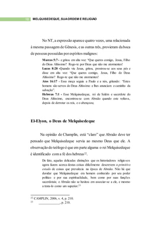 18 MELQUISEDEQUE, SUAORDEM E RELIGIÃO
No NT, a expressão aparece quatro vezes, uma relacionada
à mesma passagem de Gênesis, e as outras três, provieram daboca
de pessoas possuídas porespíritos malignos:
Marcos 5:7 - e gritou em alta voz: “Que queres comigo, Jesus, Filho
do Deus Altíssimo? Rogo-te por Deus que não me atormentes!
Lucas 8:28 -Quando viu Jesus, gritou, prostrou-se aos seus pés e
disse em alta voz: “Que queres comigo, Jesus, Filho do Deus
Altíssimo? Rogo-te que não me atormentes!
Atos 16:17 - Essa moça seguia a Paulo e a nós, gritando: “Estes
homens são servos do Deus Altíssimo e lhes anunciam o caminho da
salvação”.
Hebreus 7:1 - Esse Melquisedeque, rei de Salém e sacerdote do
Deus Altíssimo, encontrou-se com Abraão quando este voltava,
depois de derrotar os reis, e o abençoou;
El-Elyon, o Deus de Melquisedeque
Na opinião de Champlin, está “claro” que Abraão deve ter
pensado que Melquisedeque servia ao mesmo Deus que ele. A
observação do teólogo é que em parte alguma o rei Melquisedeque
é identificado com a fé dos hebreus22.
De fato, aquelas delicadas distinções que os historiadores religiosos
agora fazem acerca destas coisas dificilmente descrevem o primitivo
estado de coisas que prevalecia na época de Abraão. Não há que
duvidar que Melquisedeque era homem conhecido por seu poder
político e por sua espiritualidade, bem como por suas funções
sacerdotais; e Abraão não se hesitou em associar-se a ele, e mesmo
a trata-lo como um superior.23
22 CAMPLIN, 2006, v. 4, p. 210.
23 _____________, p. 210.
 