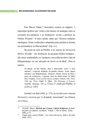 19 MELQUISEDEQUE, SUAORDEM E RELIGIÃO
Para Mircea Eliade,24 historiador romeno de religiões, é
importante lembrar que “existe certo número de analogias entre os
costumes dos patriarcas e as instituições sociais e jurídicas do
Oriente Próximo”. O autor admite ainda que “diversas tradições
mitológicas foram conhecidas e adaptadas pelos patriarcas durante
sua permanência na Mesopotâmia” (Op. cit.).
Do ponto de vista de Pfeiffer et al, autores do Dicionário
Bíblico Wycliffe - um referencial da pesquisa bíblico-teológica -
não existe unanimidade ou “qualquer concordânciasobreo fato de
Melquisedeque ser um adorador de Jeová ou de Baal”. Para os
autores,
Na liturgia de Rás Shamra, Baal é mencionado como “o deus
supremo”, a suprema divindade do panteão cananeu. Assim, alguns
entendem que Melquisedeque abençoou Abraão através de Baal a
quem ele considerava o supremo deus da cidade-estado de Salém
(Eric Voegelin, Israel and Revelation, Londres. Oxford, Univ. Press.
1956, pp. 191ss.; Ralph H. Elliott, The Menssage of Genesis,
Nashville. Brodman, 1961, p. 115sss.)25, citado por Pfeiffer, et
al (Di, p. 1247).
Gerhard von Rad (1961, p. 175), de acordo com o mesmo
Dicionário, escreveu que “a divindade mencionada” em Gênesis
14 el Elyon,
24 ELIADE Mircea. História das Crenças e Ideias Religiosas, da idade
da pedra aos mistérios de Elêusis. Volume 1. Rio de Janeiro: Zahar,
2008, p.171.
25 Citado polos autores Pfeiffer, Vos e Rea (Dicionário Bíblico Wycliffe,
2008, 1247).
 