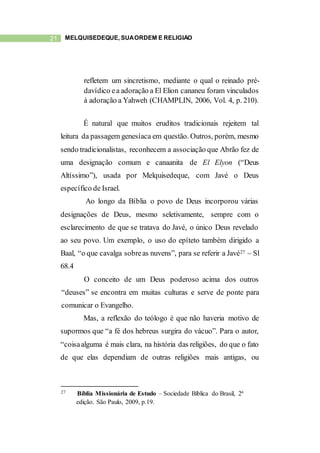 21 MELQUISEDEQUE, SUAORDEM E RELIGIÃO
refletem um sincretismo, mediante o qual o reinado pré-
davídico ea adoração a El Elion cananeu foram vinculados
à adoração a Yahweh (CHAMPLIN, 2006, Vol. 4, p. 210).
É natural que muitos eruditos tradicionais rejeitem tal
leitura da passagem genesíaca em questão. Outros, porém, mesmo
sendo tradicionalistas, reconhecem a associação que Abrão fez de
uma designação comum e canaanita de El Elyon (“Deus
Altíssimo”), usada por Melquisedeque, com Javé o Deus
específico de Israel.
Ao longo da Bíblia o povo de Deus incorporou várias
designações de Deus, mesmo seletivamente, sempre com o
esclarecimento de que se tratava do Javé, o único Deus revelado
ao seu povo. Um exemplo, o uso do epíteto também dirigido a
Baal, “o que cavalga sobreas nuvens”, para se referir a Javé27 – Sl
68.4
O conceito de um Deus poderoso acima dos outros
“deuses” se encontra em muitas culturas e serve de ponte para
comunicar o Evangelho.
Mas, a reflexão do teólogo é que não haveria motivo de
supormos que “a fé dos hebreus surgira do vácuo”. Para o autor,
“coisaalguma é mais clara, na história das religiões, do que o fato
de que elas dependiam de outras religiões mais antigas, ou
27 Bíblia Missionária de Estudo – Sociedade Bíblica do Brasil, 2ª
edição. São Paulo, 2009, p.19.
 