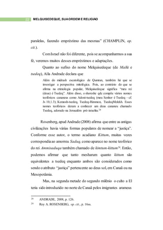 22 MELQUISEDEQUE, SUAORDEM E RELIGIÃO
paralelas, fazendo empréstimo das mesmas” (CHAMPLIN, op.
cit.).
ComIsrael não foi diferente, pois se acompanharmos a sua
fé, veremos muitos desses empréstimos e adaptações.
Quanto ao sufixo do nome Melquisedeque (de Malki e
tsedeq), Aíla Andrade declara que
Além do midrash escatológico de Qumran, também há que se
investigar a perspectiva mitológica. Pois, ao contrário do que se
afirma na etimologia popular, Melquisedeque significa “meu rei
(deus) é Tsedeq”. Além disso, o shoreshe qdc compõe vários nomes
teofóricos cananeus como Adoni-tsedeq (meu Senhor é Tsedeq – cf.
Js 10,1.3); Kemosh-tsedeq, Tsedeq-Rimmon, TsedeqMelekh. Esses
nomes teofóricos deram a conhecer um deus cananeu chamado
Tsedeq, adorado na Jerusalém pré-israelita.28
Rosenberg, apud Andrade(2008) afirma queentre as antigas
civilizações havia várias formas populares de nomear a “justiça”.
Conforme esse autor, o termo acadiano Kittum, muitas vezes
correspondiaao amorreu Saduq,como aparece no nome teofórico
do rei Ammisaduqa também chamado de kimtum-kittum29. Então,
podemos afirmar que tanto mesharum quanto kittum são
equivalentes a tsedeq enquanto ambos são considerados como
sendo o atributo “justiça” pertencente ao deus sol, em Canaã ou na
Mesopotâmia.
Mas, na segunda metade do segundo milênio o culto a El
teria sido introduzido no norte de Canaã pelos imigrantes arameus
28 ANDRADE, 2008, p. 126.
29 Roy A. ROSENBERG, op. cit., p. 16ss.
 