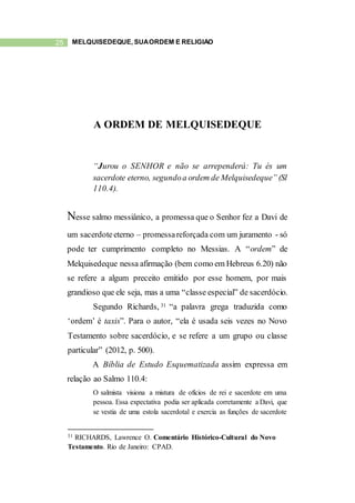 25 MELQUISEDEQUE, SUAORDEM E RELIGIÃO
A ORDEM DE MELQUISEDEQUE
“Jurou o SENHOR e não se arrependerá: Tu és um
sacerdote eterno, segundoa ordem de Melquisedeque” (Sl
110.4).
Nesse salmo messiânico, a promessa que o Senhor fez a Davi de
um sacerdoteeterno – promessareforçada com um juramento - só
pode ter cumprimento completo no Messias. A “ordem” de
Melquisedeque nessa afirmação (bem como em Hebreus 6.20) não
se refere a algum preceito emitido por esse homem, por mais
grandioso que ele seja, mas a uma “classe especial” de sacerdócio.
Segundo Richards, 31 “a palavra grega traduzida como
‘ordem’ é taxis”. Para o autor, “ela é usada seis vezes no Novo
Testamento sobre sacerdócio, e se refere a um grupo ou classe
particular” (2012, p. 500).
A Bíblia de Estudo Esquematizada assim expressa em
relação ao Salmo 110.4:
O salmista visiona a mistura de ofícios de rei e sacerdote em uma
pessoa. Essa expectativa podia ser aplicada corretamente a Davi, que
se vestia de uma estola sacerdotal e exercia as funções de sacerdote
31 RICHARDS, Lawrence O. Comentário Histórico-Cultural do Novo
Testamento. Rio de Janeiro: CPAD.
 