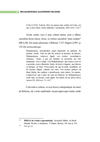 26 MELQUISEDEQUE, SUAORDEM E RELIGIÃO
(2 Sm 6.1418). Todavia, Davi era apenas uma sombra de Cristo, em
que os dois ofícios foram unificados eternamente (Hb 5.610; 7.22).32
Assim sendo, essa é uma ordem eterna, pois o último
sacerdote desta classe, Jesus, se tornou sacerdote “para sempre”
(Hb 6.20). Em notas adicionais a Hebreus 7.12ª, Hagner (1997, p.
123-24) acrescenta que
Melquisedeque desempenhou papel importante no judaísmo do
primeiro século. Visto ter sido tão notável na narrativa de Gênesis,
Melquisedeque tomou-se ligado aos eventos escatológicos
vindouros. Assim é que em Qumran se descobriu um rolo
(etiquetado com o código 11Q Melquisedeque) que retrata a esse rei
e sacerdote como o libertador divino de Israel e vingador que elimina
os inimigos de Deus. Nesse papel, ele age de modo semelhante ao
do Arcanjo Miguel, relatado nos rolos. Nos escritos judaicos da
Idade Média, fica explícita a identificação entre ambos. No entanto,
é improvável que o autor da carta aos Hebreus via Melquisedeque
como anjo, ou arcanjo, como alguns dos judeus de sua época talvez
vissem.124 (Hebreus 7:1-14).33
Com toda a certeza, se essa fosse a interpretação do autor
de Hebreus, ele a teria explicitado na passagem aqui citada, tendo
32 BÍBLIA de estudo esquematizada. Sociedade Bíblica do Brasil.
Almeida Revista e Atualizada, 2ª Edição, Barueri, SP, nota p. 918.
33 Ver op. cit.
 