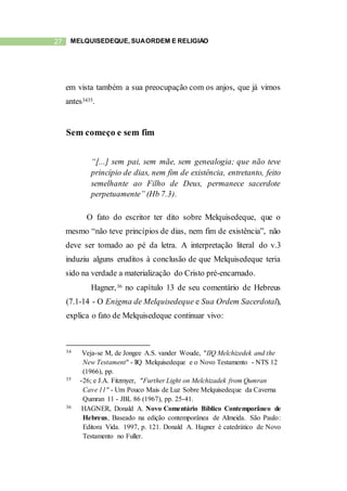 27 MELQUISEDEQUE, SUAORDEM E RELIGIÃO
em vista também a sua preocupação com os anjos, que já vimos
antes3435.
Sem começo e sem fim
“[...] sem pai, sem mãe, sem genealogia; que não teve
princípio de dias, nem fim de existência, entretanto, feito
semelhante ao Filho de Deus, permanece sacerdote
perpetuamente” (Hb 7.3).
O fato do escritor ter dito sobre Melquisedeque, que o
mesmo “não teve princípios de dias, nem fim de existência”, não
deve ser tomado ao pé da letra. A interpretação literal do v.3
induziu alguns eruditos à conclusão de que Melquisedeque teria
sido na verdade a materialização do Cristo pré-encarnado.
Hagner,36 no capítulo 13 de seu comentário de Hebreus
(7.1-14 - O Enigma de Melquisedeque e Sua Ordem Sacerdotal),
explica o fato de Melquisedeque continuar vivo:
34 Veja-se M, de Jongee A.S. vander Woude, "IIQ Melchizedek and the
New Testament" - llQ Melquisedeque e o Novo Testamento - NTS 12
(1966), pp.
35 -26; e J.A. Fitzmyer, "Further Light on Melchizadek from Qumran
Cave 11" - Um Pouco Mais de Luz Sobre Melquisedeque da Caverna
Qumran 11 - JBL 86 (1967), pp. 25-41.
36 HAGNER, Donald A. Novo Comentário Bíblico Contemporâneo de
Hebreus, Baseado na edição contemporânea de Almeida. São Paulo:
Editora Vida. 1997, p. 121. Donald A. Hagner é catedrático de Novo
Testamento no Fuller.
 