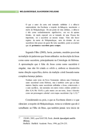 28 MELQUISEDEQUE, SUAORDEM E RELIGIÃO
O que o autor da carta está tentando sublinhar é o silêncio
surpreendente das Escrituras a respeito da linhagem, nascimento e
morte de Melquisedeque. De um ponto de vista rabínico, o silêncio
é tido como verdadeiramente significativo, em vez de apenas
fortuito, de modo especial em se tratando de uma Pessoa tão
importante, rei e sacerdote ao mesmo tempo. Visto não haver
registro da morte de Melquisedeque, nem do término de seu
sacerdócio (tão pouco de quem lhe teria sucedido), pode-se concluir
que ele permanece sacerdote para sempre.
Segundo Filho (2005), havia, portanto, modelos possíveis
na tradição do judaísmo que foram utilizados na descrição deJesus
como sumo sacerdote, principalmente na Cristologia de Hebreus.
A apresentação que é feita de Jesus como sumo sacerdote é
singular, mas não foi criada ex nihilo e, embora se desenvolva
numa direção específica, deriva da tradição cristã baseada numa
complexa herança judaica.
Nenhum outro texto do Novo Testamento elabora uma Cristologia
sumo sacerdotal como Hebreus, mas é também certo que as duas
maiores funções sumo sacerdotais atribuídas a Jesus, a intercessão e
o auto sacrifício, são atestadas em outros textos cristãos primitivos
(Rm 8,34; Mc 10,45) e, pelo menos em um texto, Jesus é descrito
como um personagem celestial com roupas sacerdotais (Ap 1,13).37
Considerando-se, pois, o que as Escrituras dizem e o que
silenciam a respeito deMelquisedeque, toma-se evidente que ele é
semelhante ao Filho de Deus, que também jamais teve início de
37 FILHO, 2005, apud SACCHI, Paolo. Jewish Apocalyptic and Its
History.
Sheffield: Sheffield Academic Press, 1996, pp.234-235.
 