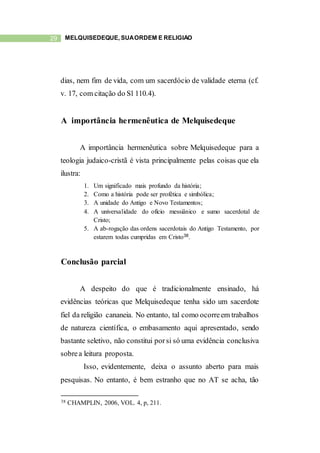 29 MELQUISEDEQUE, SUAORDEM E RELIGIÃO
dias, nem fim de vida, com um sacerdócio de validade eterna (cf.
v. 17, com citação do Sl 110.4).
A importância hermenêutica de Melquisedeque
A importância hermenêutica sobre Melquisedeque para a
teologia judaico-cristã é vista principalmente pelas coisas que ela
ilustra:
1. Um significado mais profundo da história;
2. Como a história pode ser profética e simbólica;
3. A unidade do Antigo e Novo Testamentos;
4. A universalidade do ofício messiânico e sumo sacerdotal de
Cristo;
5. A ab-rogação das ordens sacerdotais do Antigo Testamento, por
estarem todas cumpridas em Cristo38.
Conclusão parcial
A despeito do que é tradicionalmente ensinado, há
evidências teóricas que Melquisedeque tenha sido um sacerdote
fiel da religião cananeia. No entanto, tal como ocorreem trabalhos
de natureza científica, o embasamento aqui apresentado, sendo
bastante seletivo, não constitui porsi só uma evidência conclusiva
sobrea leitura proposta.
Isso, evidentemente, deixa o assunto aberto para mais
pesquisas. No entanto, é bem estranho que no AT se acha, tão
38 CHAMPLIN, 2006, VOL. 4, p, 211.
 