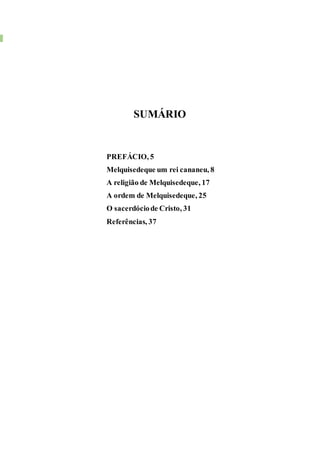 3 MELQUISEDEQUE, SUAORDEM E RELIGIÃO
SUMÁRIO
PREFÁCIO, 5
Melquisedeque um rei cananeu, 8
A religião de Melquisedeque, 17
A ordem de Melquisedeque, 25
O sacerdóciode Cristo, 31
Referências, 37
 