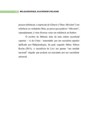 30 MELQUISEDEQUE, SUAORDEM E RELIGIÃO
poucas referências a expressão de Gênesis (“Deus Altíssimo”) em
referência ao verdadeiro Deus, ao passo queapalavra “Altíssimo”,
separadamente, é vista diversas vezes em referência ao Senhor.
O escritor de Hebreus trata de uma ordem sacerdotal
superior – A de Cristo - transmitida por um sacerdote superior
tipificado por Melquisedeque, do qual, segundo Aldery Nelson
Rocha (2011), o sacerdócio de Levi era apenas “um modelo
nacional” daquilo que poderia ser executado por um sacerdócio
universal.
 
