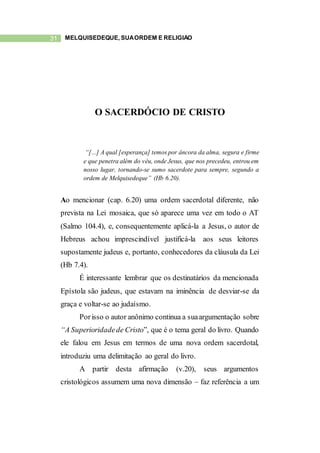 31 MELQUISEDEQUE, SUAORDEM E RELIGIÃO
O SACERDÓCIO DE CRISTO
“[...] A qual [esperança] temos por âncora da alma, segura e firme
e que penetra além do véu, onde Jesus, que nos precedeu, entrou em
nosso lugar, tornando-se sumo sacerdote para sempre, segundo a
ordem de Melquisedeque” (Hb 6.20).
Ao mencionar (cap. 6.20) uma ordem sacerdotal diferente, não
prevista na Lei mosaica, que só aparece uma vez em todo o AT
(Salmo 104.4), e, consequentemente aplicá-la a Jesus, o autor de
Hebreus achou imprescindível justificá-la aos seus leitores
supostamente judeus e, portanto, conhecedores da cláusula da Lei
(Hb 7.4).
É interessante lembrar que os destinatários da mencionada
Epístola são judeus, que estavam na iminência de desviar-se da
graça e voltar-se ao judaísmo.
Porisso o autor anônimo continua a suaargumentação sobre
“A Superioridadede Cristo”, que é o tema geral do livro. Quando
ele falou em Jesus em termos de uma nova ordem sacerdotal,
introduziu uma delimitação ao geral do livro.
A partir desta afirmação (v.20), seus argumentos
cristológicos assumem uma nova dimensão – faz referência a um
 