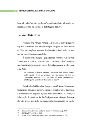 32 MELQUISEDEQUE, SUAORDEM E RELIGIÃO
lugar elevado (“no interior do véu”- o próprio céu) – adentrado por
alguém que não era sacerdote da linhagem de Levi.
Um sacerdócio eterno
“Porque este Melquisedeque [...]” (7.1). O autor precisava
explicar - quem era esse Melquisedeque, de quem ele havia falado
(6.20) - para explicar aos seus destinatários a introdução de uma
nova e superior ordem sacerdotal.
É a essa“classificação” que, segundo Richards39, o capítulo
7 dedica-se a explicar, uma vez que o sacerdócio de Cristo deve
ser classificado juntamente com o de Melquisedeque e não como
o de Arão.
Os sacerdotes Aarônicos morriam, mas como nem mesmo a morte
pode impedir Cristo de continuar em seu cargo, Ele tem um
“sacerdócio perpétuo” (7.24) e é capaz de “salvar perfeitamente”
(7.25) aqueles que vão até Deus através dele.40
Para Richards (Id), o fato de que o sacrifício deCristo nunca
foi repetido provaque cumpriu o propósito pelo qual se destinava:
a nossasalvação. Segundo o judeu Messiânico David H. Stern,41 a
informação do versículo 3sobreMelquisedeque não quer dizer que
ele não tivesse pai, mãe ou antepassados; nascimento ou morte,
39 Comentário Histórico-Cultural do Novo Testamento, p. 500.
40 RICHARDS, 2012, p. 500.
41 Autor de o Comentário Judaico do Novo Testamento, p. 739.
 