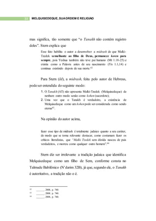 33 MELQUISEDEQUE, SUAORDEM E RELIGIÃO
mas significa, tão somente que “o Tanakh não contém registro
deles”. Stern explica que
Esse fato habilita o autor a desenvolver a midrash de que Malki-
Tzedek semelhante ao filho de Deus, permanece koren para
sempre, pois Yeshua também não teve pai humano (Mt 1.18-25) e
existia como a Palavra antes de seu nascimento (Yn 1.1,14) e
continua existindo depois de sua morte.42
Para Stern (Id), a midrash, feita pelo autor de Hebreus,
podeser entendida do seguinte modo:
1. O Tanakh (AT) não apresenta Malki-Tzedek (Melquisedeque) de
nenhum outro modo senão como kohen (sacerdote);
2. Uma vez que o Tanakh é verdadeiro, a existência de
Melquisedeque como um kohenpode ser considerada como sendo
eterna43.
Na opinião do autor acima,
fazer esse tipo de midrash é totalmente judaico quanto a seu caráter,
de modo que se torna relevante destacar, como costumam fazer os
críticos literalistas, que “Malki Tzedek sem dúvida nasceu de pais
verdadeiros, e morreu como qualquer outro homem”.44
Stern diz ser irrelevante a tradição judaica que identifica
Melquisedeque como um filho de Sem, conforme consta no
Talmude Babilônico (N’darim 32B), já que, segundo ele, o Tanakh
é autoritativo, a tradição não o é.
42 ______.2008, p. 740.
43 ______.2008. p. 740.
44 ______.2008, p. 740.
 