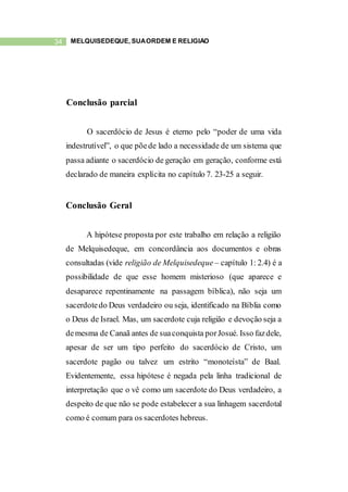 34 MELQUISEDEQUE, SUAORDEM E RELIGIÃO
Conclusão parcial
O sacerdócio de Jesus é eterno pelo “poder de uma vida
indestrutível”, o que põede lado a necessidade de um sistema que
passa adiante o sacerdócio de geração em geração, conforme está
declarado de maneira explícita no capítulo 7. 23-25 a seguir.
Conclusão Geral
A hipótese proposta por este trabalho em relação a religião
de Melquisedeque, em concordância aos documentos e obras
consultadas (vide religião de Melquisedeque – capítulo 1: 2.4) é a
possibilidade de que esse homem misterioso (que aparece e
desaparece repentinamente na passagem bíblica), não seja um
sacerdotedo Deus verdadeiro ou seja, identificado na Bíblia como
o Deus de Israel. Mas, um sacerdote cuja religião e devoção seja a
demesma de Canaã antes de suaconquista porJosué. Isso fazdele,
apesar de ser um tipo perfeito do sacerdócio de Cristo, um
sacerdote pagão ou talvez um estrito “monoteísta” de Baal.
Evidentemente, essa hipótese é negada pela linha tradicional de
interpretação que o vê como um sacerdote do Deus verdadeiro, a
despeito de que não se pode estabelecer a sua linhagem sacerdotal
como é comum para os sacerdotes hebreus.
 