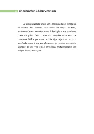 36 MELQUISEDEQUE, SUAORDEM E RELIGIÃO
A tese apresentada jamais tem a pretensão de ser conclusiva
na questão, pelo contrário, abre debate em relação ao tema,
acrescentando um conteúdo extra à Teologia e aos estudantes
dessa disciplina. Com certeza este trabalho despertará nos
estudantes ávidos por conhecimento algo cujo tema se pode
aprofundar mais, já que esta abordagem se constitui um modelo
diferente do que vem sendo apresentada tradicionalmente em
relação a essepersonagem.
 