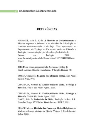 37 MELQUISEDEQUE, SUAORDEM E RELIGIÃO
REFERÊNCIAS
ANDRADE, Aíla L. P. de. À Maneira de Melquisedeque, o
Messias segundo o judaísmo e os desafios da Cristologia no
contexto neotestamentário e de hoje. Tese apresentada ao
Departamento de Teologia da Faculdade Jesuíta de Filosofia e
Teologia, como requisição parcial à obtenção do título de
Doutor em Teologia, 2008.
www.faculdadejesuita.edu.br/documentos/110712841ll2B98xAc
H.pdf.
BÍBLIA de estudo esquematizada. SociedadeBíblica do
Brasil. Almeida Revista e Atualizada. 2ª Edição, Barueri, SP.
BOYER, Orlando S. Pequena Enciclopédia Bíblica. São Paulo:
Editora Vida, 1978.
CHAMPLIN, Norman R. Enciclopédia de Bíblia, Teologia e
Filosofia. Vol. 4. São Paulo: Agnus, 2006.
CHAMPLIN, Norman R. Enciclopédia de Bíblia, Teologia e
Filosofia. Vol. 6. São Paulo: Agnus, 2006.
DAVIS, John D. Dicionário da Bíblia. Tradução do Rev. J. R.
Carvalho Braga. 12ª Edição. Rio de Janeiro: JUERP, 1985.
ELIADE Mircea. História das Crenças e Ideias Religiosas, da
idade dapedra aos mistérios de Elêusis. Volume 1. Rio de Janeiro:
Zahar, 2008.
 