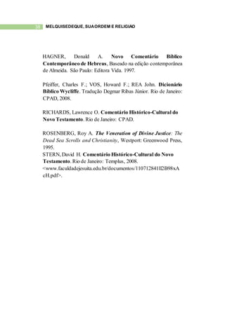38 MELQUISEDEQUE, SUAORDEM E RELIGIÃO
HAGNER, Donald A. Novo Comentário Bíblico
Contemporâneo de Hebreus, Baseado na edição contemporânea
de Almeida. São Paulo: Editora Vida. 1997.
Pfeiffer, Charles F.; VOS, Howard F.; REA John. Dicionário
Bíblico Wycliffe. Tradução Degmar Ribas Júnior. Rio de Janeiro:
CPAD, 2008.
RICHARDS, Lawrence O. Comentário Histórico-Cultural do
Novo Testamento. Rio de Janeiro: CPAD.
ROSENBERG, Roy A. The Veneration of Divine Justice: The
Dead Sea Scrolls and Christianity, Westport: Greenwood Press,
1995.
STERN, David H. Comentário Histórico-Cultural do Novo
Testamento. Rio de Janeiro: Templus, 2008.
<www.faculdadejesuita.edu.br/documentos/110712841ll2B98xA
cH.pdf>.
 