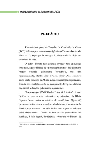 4 MELQUISEDEQUE, SUAORDEM E RELIGIÃO
PREFÁCIO
Esse estudo é parte do Trabalho de Conclusão de Curso
(TCC)realizado pelo autor como exigência ao Curso deDoutorado
Livre em Teologia, que foi entregue à Universidade da Bíblia em
dezembro de 2016.
O autor, embora não defenda, propõe para discussões
teológicas, a possibilidade de o personagemem foco professaruma
religião cananeia estritamente monoteísta, mas, não
necessariamente, identificando o “seu senhor” Deus Altíssimo
como sendo o mesmo de Abraão e, sucessivamente dos patriarcas.
Com tal possibilidade, a linha de interpretação divergindo da linha
tradicional, defendida pela maioria dos cristãos.
Melquisedeque (Malki-Tzedek “meu rei é justiça”) é, sem
dúvidas, o homem mais enigmático ou misterioso da Bíblia
Sagrada. Foram muitas as tentativas de identificá-lo. Alguns até
procuram situá-lo dentro da cultura dos hebreus, e até mesmo da
fé cristã, mas nenhuma conclusão inteiramente segura sepodetirar
desse entendimento. 1 Quanto ao fato de sua pessoa física ou
somática, é mais seguro, interpretá-lo como um ser humano de
1 CHAMPLIN, Norman R. Enciclopédia de Bíblia, Teologia e Filosofia, v. 4, 2006, p.
210.
 
