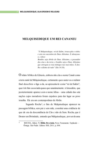 7 MELQUISEDEQUE, SUAORDEM E RELIGIÃO
MELQUISEDEQUE UM REI CANANEU
“E Melquisedeque, rei de Salém, trouxe pão e vinho;
e este era sacerdote do Deus Altíssimo. E abençoou-
o, e disse:
Bendito seja Abrão do Deus Altíssimo, o possuidor
dos céus e da terra; e bendito seja o Deus Altíssimo
que entregou os teus inimigos nas tuas mãos. E deu-
lhe o dízimo de tudo” (Gn 14.18).
O relato bíblico de Gênesis, embora não cita o nome Canaã como
a terra natal deMelquisedeque, certamente queo autor ou o redator
final desselivro o liga a ela, ao apresenta-lo como “rei de Salém”,
que é de fato associadaquase que unanimemente à Jerusalém, que
posteriormente aparece com o nome Jebus – uma cidade das sete
nações cujos moradores foram expulsos para dar lugar ao povo
israelita. Ele era um contemporâneo de Abrão.
Segundo Rocha4 , o fato de Melquisedeque aparecer na
passagem bíblica, sem pai e sem mãe, constitui uma evidência de
que ele era da descendência de Cão e não de Sem. Rocha, que é
Doutor em Divindade, entende que Melquisedeque, porserdeuma
4 ROCHA, Aldery N. Bíblia Revelada, Novo Testamento Explicado -
Ômega. São Paulo: Editora ISH, 2011, p. 894.
 