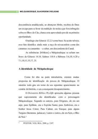 8 MELQUISEDEQUE, SUAORDEM E RELIGIÃO
descendência amaldiçoada, ao abençoar Abrão, recebeu de Deus
um escapepara se livrar da maldição de noéica que fora infringida
sobreos filhos de Cão, chanceesta aproveitada porele na primeira
oportunidade.
O teólogo cita Gênesis 12.2,3 como base. Seaceito tal tese,
esse fato identifica ainda mais a raça do rei-sacerdote como dos
cananeus ou canaanitas – a saber, um descendente de Canaã.
As referências [bíblicas] a Melquisedeque se acham nos
livros de Gênesis 14.18; Salmos 110.4 e Hebreus 5.6,10; 6.20 e
7.1,10,11,15,17, 21.
A identidade de Melquisedeque
Como foi dito na parte introdutória, existem muitas
propostas de identificação da pessoa de Melquisedeque. O
mistério todo gira em torno de seu repentino aparecimento no
cenário da história, e seu consequente desaparecimento.
O Dicionário Bíblico Wycliffe apresenta algumas pessoas
que supostamente são identificadas com o personagem
Melquisedeque. Segundo os autores, para Orígenes, ele era um
anjo; para Epifânio, era o Espírito Santo; para Ambrósio, era o
Senhor Jesus Cristo; Para Calmet, era Enoque; para alguns
Targuns (literaturas judaicas), Lutero e outros, ele era Sem, o filho
de Noé.5
5 PFEFFER; VOS; REA, 2008, p. 1247.
 