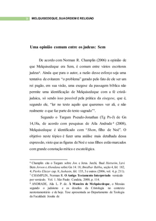 9 MELQUISEDEQUE, SUAORDEM E RELIGIÃO
Uma opinião comum entre os judeus: Sem
De acordo com Norman R. Champlin (2006) a opinião de
que Melquisedeque era Sem, é comum entre vários escritores
judeus6. Ainda que para o autor, a razão desse esforço seja uma
tentativa de evitarem “o problema” gerado pelo fato de ele ser um
rei pagão, em sua visão, uma exegese da passagem bíblica não
permite uma identificação de Melquisedeque com a fé cristã-
judaica, só sendo isso possível pela prática da eisegese, que é,
segundo ele, “ler no texto aquilo que queremos ver ali, e não
realmente o que faz parte do texto sagrado”7.
Segundo o Targum Pseudo-Jonathan (Tg Ps-J) de Gn
14,18a, de acordo com pesquisas de Aíla Andrade 8 (2008),
Melquisedeque é identificado com “Shem, filho de Noé”. O
objetivo neste tópico é fazer uma análise mais detalhada dessa
expressão, visto que as figuras deNoé e seus filhos estão marcados
com grande conotação mítica e escatológica.
6 Champlin cita o Targum sobre Jon. e Jerus. Jarchi, Baal Hatturim, Levi
Bem Jerson e Abendana sobre Gn 14. 18; Bmidbar Rabba, seção 4, fol. 182,
4; Pierke Eliezer cap. 8; Jushasin, fol. 135, 3 e outros (2006, vol. 4, p. 211).
7 CHAMPLIN, Norman R. O Antigo Testamento Interpretado versículo
por versículo. Vol. 1. São Paulo: Candeia, 2000, p. 114.
8 ANDRADE, Aíla L. P. de. À Maneira de Melquisedeque, o Messias
segundo o judaísmo e os desafios da Cristologia no contexto
neotestamentário e de hoje. Tese apresentada ao Departamento de Teologia
da Faculdade Jesuíta de
 
