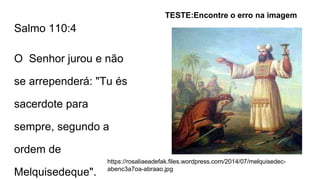 Salmo 110:4
O Senhor jurou e não
se arrependerá: "Tu és
sacerdote para
sempre, segundo a
ordem de
Melquisedeque".
TESTE:Encontre o erro na imagem
https://rosaliaeadefak.files.wordpress.com/2014/07/melquisedec-
abenc3a7oa-abraao.jpg
 