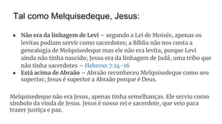 Tal como Melquisedeque, Jesus:
● Não era da linhagem de Levi – segundo a Lei de Moisés, apenas os
levitas podiam servir como sacerdotes; a Bíblia não nos conta a
genealogia de Melquisedeque mas ele não era levita, porque Levi
ainda não tinha nascido; Jesus era da linhagem de Judá, uma tribo que
não tinha sacerdotes – Hebreus 7:14-16
● Está acima de Abraão – Abraão reconheceu Melquisedeque como seu
superior; Jesus é superior a Abraão porque é Deus.
Melquisedeque não era Jesus, apenas tinha semelhanças. Ele serviu como
símbolo da vinda de Jesus. Jesus é nosso rei e sacerdote, que veio para
trazer justiça e paz.
 