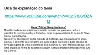 Dica de explanação do tema
https://www.youtube.com/watch?v=Cpt7hXyOZA
M
Livro “O fator Melquisedeque”
Don Richardson- um missionário cristão canadense, professor, autor e
palestrante internacional que trabalhou entre os povos tribais do oeste da Nova
Guiné, na Indonésia.
Neste livro, Richardson conta mais de 25 histórias, que mostram como Deus
plantou a semente do evangelho em cada cultura do mundo. Esta espécie de
revelação geral de Deus é chamada pelo autor de 'O Fator Melquisedeque', em
uma alusão ao nome do sacerdote a quem Abraão prestou homenagem no livro
de Gênesis.
 