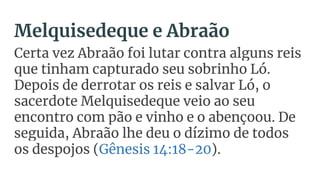 Melquisedeque e Abraão
Certa vez Abraão foi lutar contra alguns reis
que tinham capturado seu sobrinho Ló.
Depois de derrotar os reis e salvar Ló, o
sacerdote Melquisedeque veio ao seu
encontro com pão e vinho e o abençoou. De
seguida, Abraão lhe deu o dízimo de todos
os despojos (Gênesis 14:18-20).
 