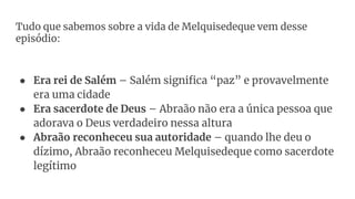 Tudo que sabemos sobre a vida de Melquisedeque vem desse
episódio:
● Era rei de Salém – Salém significa “paz” e provavelmente
era uma cidade
● Era sacerdote de Deus – Abraão não era a única pessoa que
adorava o Deus verdadeiro nessa altura
● Abraão reconheceu sua autoridade – quando lhe deu o
dízimo, Abraão reconheceu Melquisedeque como sacerdote
legítimo
 