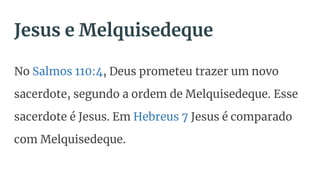 Jesus e Melquisedeque
No Salmos 110:4, Deus prometeu trazer um novo
sacerdote, segundo a ordem de Melquisedeque. Esse
sacerdote é Jesus. Em Hebreus 7 Jesus é comparado
com Melquisedeque.
 
