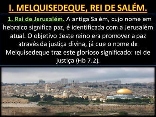 1. Rei de Jerusalém. A antiga Salém, cujo nome em
hebraico significa paz, é identificada com a Jerusalém
atual. O objetivo deste reino era promover a paz
através da justiça divina, já que o nome de
Melquisedeque traz este glorioso significado: rei de
justiça (Hb 7.2).
 