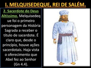 2. Sacerdote do Deus
Altíssimo. Melquisedeq
ue foi o primeiro
personagem da História
Sagrada a receber o
título de sacerdote. É
claro que, desde o
princípio, houve ações
sacerdotais. Haja vista
o oferecimento que
Abel fez ao Senhor
(Gn 4.4).
 