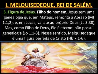 3. Figura de Jesus. Filho do homem, Jesus tem uma
genealogia que, em Mateus, remonta a Abraão (Mt
1.1,2), e, em Lucas, vai até ao próprio Deus (Lc 3.38).
Mas, como Filho de Deus, Ele é eterno: não possui
genealogia (Jo 1.1-3). Nesse sentido, Melquisedeque
é uma figura perfeita de Cristo (Hb 7.1-6).
 