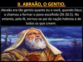 Abraão era tão gentio quanto eu e você, quando Deus
o chamou a formar o povo escolhido (Dt 26.5). No
entanto, pela fé, tornou-se pai da nação hebreia e de
todos os que creem.
 