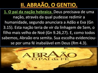 1. O pai da nação hebraica. Deus precisava de uma
nação, através da qual pudesse redimir a
humanidade, segundo anunciara a Adão e Eva (Gn
3.15). Esta nação teria de vir da linhagem de Sem, o
filho mais velho de Noé (Gn 9.26,27). E, como todos
sabemos, Abraão era semita. Sua escolha evidenciou-
se por uma fé inabalável em Deus (Rm 4.3).
 