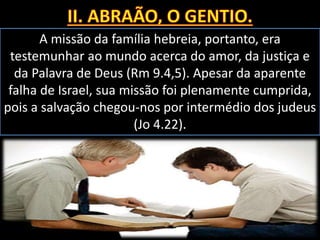 A missão da família hebreia, portanto, era
testemunhar ao mundo acerca do amor, da justiça e
da Palavra de Deus (Rm 9.4,5). Apesar da aparente
falha de Israel, sua missão foi plenamente cumprida,
pois a salvação chegou-nos por intermédio dos judeus
(Jo 4.22).
 