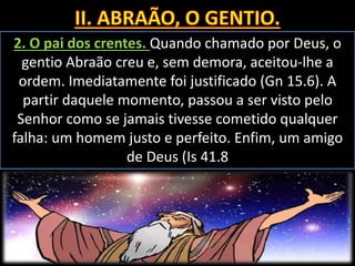 2. O pai dos crentes. Quando chamado por Deus, o
gentio Abraão creu e, sem demora, aceitou-lhe a
ordem. Imediatamente foi justificado (Gn 15.6). A
partir daquele momento, passou a ser visto pelo
Senhor como se jamais tivesse cometido qualquer
falha: um homem justo e perfeito. Enfim, um amigo
de Deus (Is 41.8
 