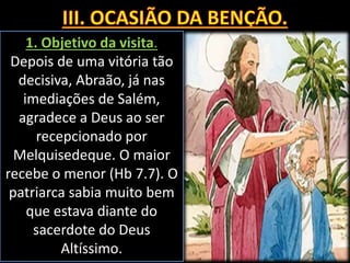 1. Objetivo da visita.
Depois de uma vitória tão
decisiva, Abraão, já nas
imediações de Salém,
agradece a Deus ao ser
recepcionado por
Melquisedeque. O maior
recebe o menor (Hb 7.7). O
patriarca sabia muito bem
que estava diante do
sacerdote do Deus
Altíssimo.
 