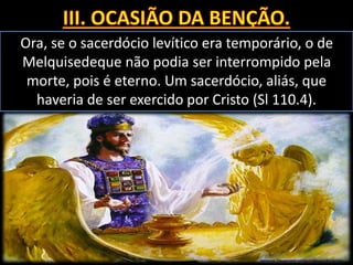 Ora, se o sacerdócio levítico era temporário, o de
Melquisedeque não podia ser interrompido pela
morte, pois é eterno. Um sacerdócio, aliás, que
haveria de ser exercido por Cristo (Sl 110.4).
 