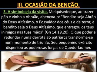 3. A simbologia da visita. Melquisedeque, ao trazer
pão e vinho a Abraão, abençoa-o: "Bendito seja Abrão
do Deus Altíssimo, o Possuidor dos céus e da terra; e
bendito seja o Deus Altíssimo, que entregou os teus
inimigos nas tuas mãos" (Gn 14.19,20). O que poderia
redundar numa derrota ao patriarca transforma-se
num momento de triunfo. Seu pequenino exército
dispersou as poderosas forças de Quedorlaomer.
 
