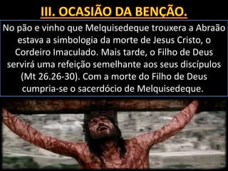 No pão e vinho que Melquisedeque trouxera a Abraão
estava a simbologia da morte de Jesus Cristo, o
Cordeiro Imaculado. Mais tarde, o Filho de Deus
servirá uma refeição semelhante aos seus discípulos
(Mt 26.26-30). Com a morte do Filho de Deus
cumpria-se o sacerdócio de Melquisedeque.
 