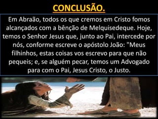 Em Abraão, todos os que cremos em Cristo fomos
alcançados com a bênção de Melquisedeque. Hoje,
temos o Senhor Jesus que, junto ao Pai, intercede por
nós, conforme escreve o apóstolo João: "Meus
filhinhos, estas coisas vos escrevo para que não
pequeis; e, se alguém pecar, temos um Advogado
para com o Pai, Jesus Cristo, o Justo.
 
