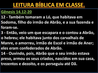 Gênesis 14.12-20
12 - Também tomaram a Ló, que habitava em
Sodoma, filho do irmão de Abrão, e a sua fazenda e
foram-se.
3 - Então, veio um que escapara e o contou a Abrão,
o hebreu; ele habitava junto dos carvalhais de
Manre, o amorreu, irmão de Escol e irmão de Aner;
eles eram confederados de Abrão.
14 - Ouvindo, pois, Abrão que o seu irmão estava
preso, armou os seus criados, nascidos em sua casa,
trezentos e dezoito, e os perseguiu até Dã.
 