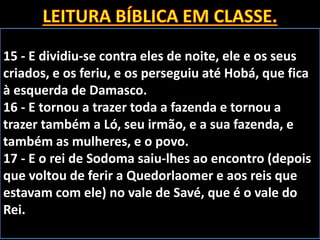 15 - E dividiu-se contra eles de noite, ele e os seus
criados, e os feriu, e os perseguiu até Hobá, que fica
à esquerda de Damasco.
16 - E tornou a trazer toda a fazenda e tornou a
trazer também a Ló, seu irmão, e a sua fazenda, e
também as mulheres, e o povo.
17 - E o rei de Sodoma saiu-lhes ao encontro (depois
que voltou de ferir a Quedorlaomer e aos reis que
estavam com ele) no vale de Savé, que é o vale do
Rei.
 