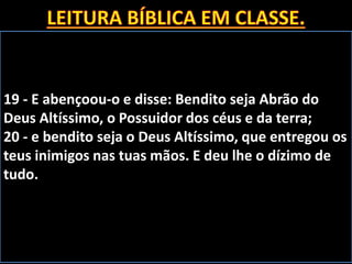 19 - E abençoou-o e disse: Bendito seja Abrão do
Deus Altíssimo, o Possuidor dos céus e da terra;
20 - e bendito seja o Deus Altíssimo, que entregou os
teus inimigos nas tuas mãos. E deu lhe o dízimo de
tudo.
 