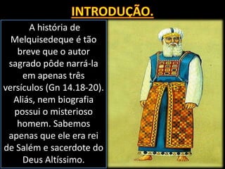 A história de
Melquisedeque é tão
breve que o autor
sagrado pôde narrá-la
em apenas três
versículos (Gn 14.18-20).
Aliás, nem biografia
possui o misterioso
homem. Sabemos
apenas que ele era rei
de Salém e sacerdote do
Deus Altíssimo.
 