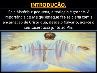 Se a história é pequena, a teologia é grande. A
importância de Melquisedeque faz-se plena com a
encarnação de Cristo que, desde o Calvário, exerce o
seu sacerdócio junto ao Pai.
 